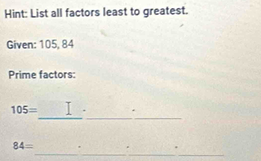 Hint: List all factors least to greatest. 
Given: 105, 84
Prime factors: 
_
105=
_
84=. 
_