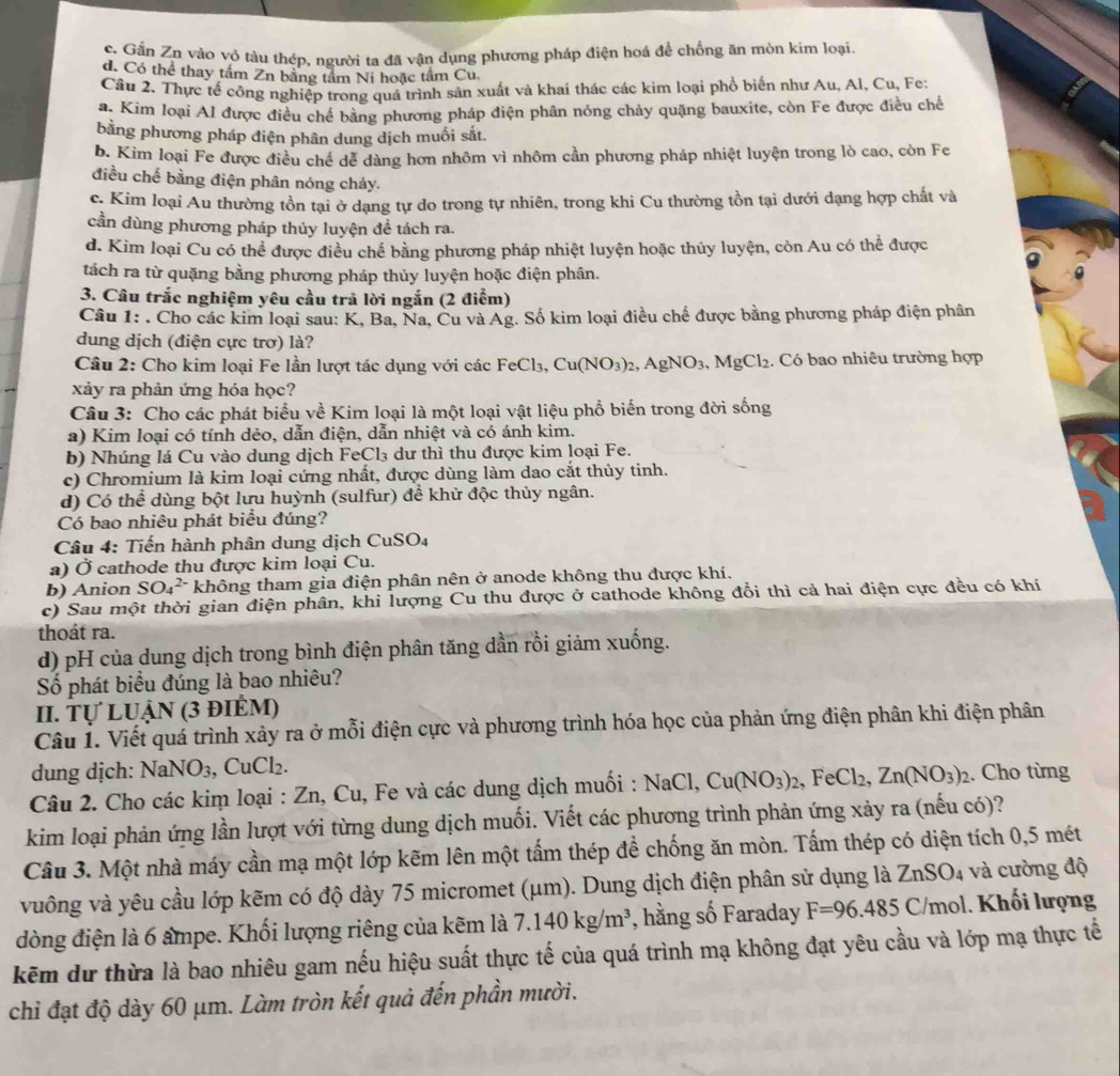 c. Gần Zn vào vỏ tàu thép, người ta đã vận dụng phương pháp điện hoá để chống ăn mòn kim loại.
d. Có thể thay tầm Zn bằng tầm Ni hoặc tầm Cu.
Câu 2. Thực tế công nghiệp trong quá trình sản xuất và khai thác các kim loại phổ biển như Au, Al, Cu, Fe;
a. Kim loại Al được điều chế bằng phương pháp điện phân nóng chảy quặng bauxite, còn Fe được điều chế
bằng phương pháp điện phân dung dịch muối sắt.
b. Kim loại Fe được điều chế dể dàng hơn nhôm vì nhôm cần phương pháp nhiệt luyện trong lò cao, còn Fe
điều chế bằng điện phân nóng chảy.
c. Kim loại Au thường tồn tại ở dạng tự do trong tự nhiên, trong khi Cu thường tồn tại dưới dạng hợp chất và
cần dùng phương pháp thủy luyện để tách ra.
d. Kim loại Cu có thể được điều chế bằng phương pháp nhiệt luyện hoặc thủy luyện, còn Au có thể được
tách ra từ quặng bằng phương pháp thủy luyện hoặc điện phân.
3. Câu trắc nghiệm yêu cầu trả lời ngắn (2 điểm)
Câu 1: . Cho các kim loại sau: K, Ba, Na, Cu và Ag. Số kim loại điều chế được bằng phương pháp điện phân
dung dịch (điện cực trơ) là?
Câu 2: Cho kim loại Fe lần lượt tác dụng với các Fó FeCl_3,Cu(NO_3)_2,AgNO_3,MgCl_2. Có bao nhiêu trường hợp
xảy ra phản ứng hóa học?
Câu 3: Cho các phát biểu về Kim loại là một loại vật liệu phổ biến trong đời sống
a) Kim loại có tính dẻo, dẫn điện, dẫn nhiệt và có ánh kim.
b) Nhúng lá Cu vào dung dịch FeCl₃ dư thì thu được kim loại Fe.
c) Chromium là kim loại cứng nhất, được dùng làm dao cắt thủy tinh.
d) Có thể dùng bột lưu huỳnh (sulfur) để khử độc thủy ngân.
Có bao nhiêu phát biểu đúng?
Câu 4: Tiến hành phân dung dịch ( CuSO_4
a) Ở cathode thu được kim loại Cu.
b) Anion SO_4^((2-) không tham gia điện phân nên ở anode không thu được khí.
c) Sau một thời gian điện phân, khi lượng Cu thu được ở cathode không đồi thì cả hai điện cực đều có khí
thoát ra.
d) pH của dung dịch trong bình điện phân tăng dần rồi giảm xuống.
Số phát biểu đúng là bao nhiêu?
II. Tự LUậN (3 điÊM)
Câu 1. Viết quá trình xảy ra ở mỗi điện cực và phương trình hóa học của phản ứng điện phân khi điện phân
dung dịch: NaNO_3),CuCl_2.
Câu 2. Cho các kim loại : Zn, Cu, Fe và các dung dịch muối : NaC 1. Cu(NO_3)_2,FeCl_2,Zn(NO_3)_2. Cho từng
kim loại phản ứng lần lượt với từng dung dịch muối. Viết các phương trình phản ứng xảy ra (nếu có)?
Câu 3. Một nhà máy cần mạ một lớp kẽm lên một tấm thép để chống ăn mòn. Tấm thép có diện tích 0,5 mét
vuông và yêu cầu lớp kẽm có độ dày 75 micromet (μm). Dung dịch điện phân sử dụng là ZnSO_4 và cường độ
dòng điện là 6 ampe. Khối lượng riêng của kẽm là 7.140kg/m^3 *, hằng số Faraday F=96.485C/mol 1. Khối lượng
kẽm dự thừa là bao nhiêu gam nếu hiệu suất thực tế của quá trình mạ không đạt yêu cầu và lớp mạ thực tế
chỉ đạt độ dày 60 μm. Làm tròn kết quả đến phần mười.