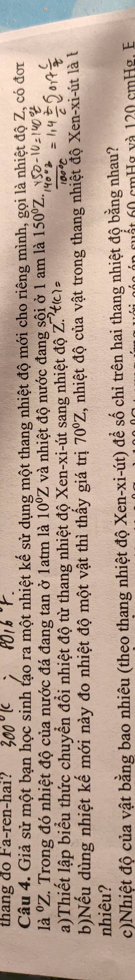 thang đo Fa-ren-hai? 
Câu 4. Giả sử một bạn học sinh tạo ra một nhiệt kế sử dụng một thang nhiệt độ mới cho riêng mình, gọi là nhiệt độ Z, có đơr 
là ⁰Z. Trong đó nhiệt độ của nước đá đang tan ở 1atm là 10°Z và nhiệt độ nước đang sội ở 1 am là 150°Z
a)Thiết lập biểu thức chuyển đổi nhiệt độ từ thang nhiệt độ Xen-xi-út sang nhiệt doZ. 
b)Nếu dùng nhiệt kế mới này đo nhiệt độ một vật thì thấy giá trị 70°Z , nhiệt độ của vật trong thang nhiệt độ Xen-xi-út là l 
nhiêu? 
c)Nhiệt độ của vật bằng bao nhiêu (theo thang nhiệt độ Xen-xi-út) để số chỉ trên hai thang nhiệt độ bằng nhau? 
ất 0 cmHg và 120 cmHg. E