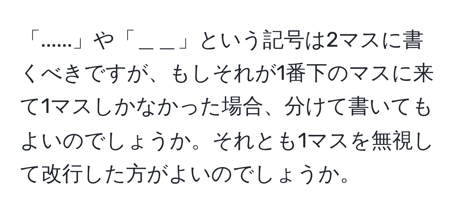 「......」や「＿＿」という記号は2マスに書くべきですが、もしそれが1番下のマスに来て1マスしかなかった場合、分けて書いてもよいのでしょうか。それとも1マスを無視して改行した方がよいのでしょうか。