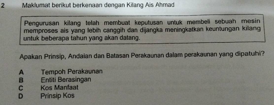 a Maklumat berikut berkenaan dengan Kilang Ais Ahmad
Pengurusan kilang telah membuat keputusan untuk membeli sebuah mesin
memproses ais yang lebih canggih dan dijangka meningkatkan keuntungan kilang
untuk beberapa tahun yang akan datang.
Apakan Prinsip, Andaian dan Batasan Perakaunan dalam perakaunan yang dipatuhi?
A Tempoh Perakaunan
B Entiti Berasingan
c Kos Manfaat
D€ Prinsip Kos