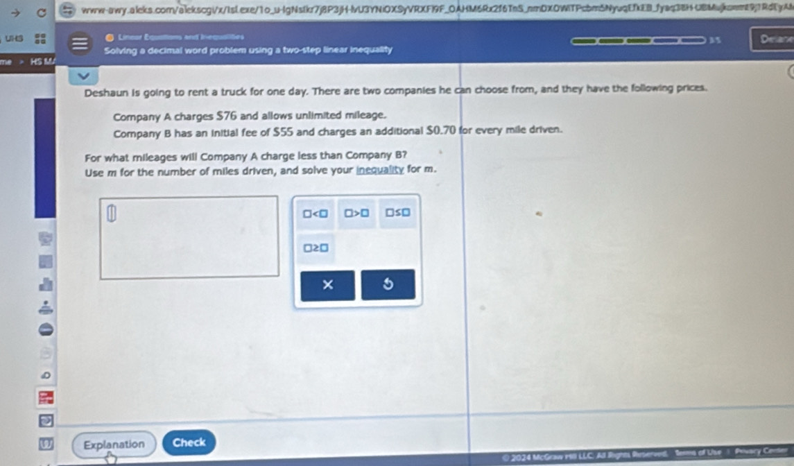 Lineur Equations and Inequalites ___ 35 Delane 
Solving a decimal word problem using a two-step linear inequality 
me HS M 
Deshaun is going to rent a truck for one day. There are two companies he can choose from, and they have the following prices. 
Company A charges $76 and allows unlimited mileage. 
Company B has an initial fee of $55 and charges an additional $0.70 for every mile driven. 
For what mileages will Company A charge less than Company B? 
Use m for the number of miles driven, and solve your inequality for m.
□ □ >□ □ ≤ □
□ ≥ □
× 5 
a Explanation Check 
0 2024 Mc