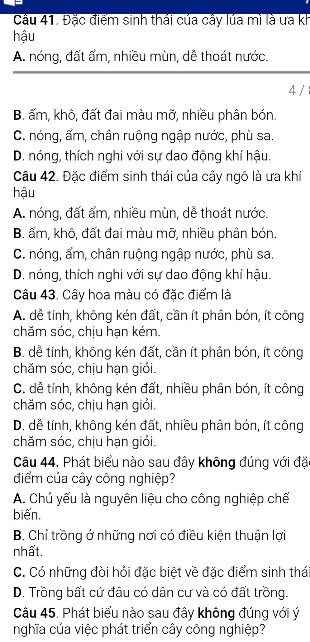 Cầu 41. Đặc điểm sinh thái của cây lúa mì là ưa kh
hậu
A. nóng, đất ẩm, nhiều mùn, dễ thoát nước.
4 /
B. ấm, khô, đất đai màu mỡ, nhiều phân bón.
C. nóng, ẩm, chân ruộng ngập nước, phù sa.
D. nóng, thích nghi với sự dao động khí hậu.
Câu 42. Đặc điểm sinh thái của cây ngô là ưa khí
hậu
A. nóng, đất ẩm, nhiều mùn, dễ thoát nước.
B. ấm, khô, đất đai màu mỡ, nhiều phân bón.
C. nóng, ẩm, chân ruộng ngập nước, phù sa.
D. nóng, thích nghi với sự dao động khí hậu.
Câu 43. Cây hoa màu có đặc điểm là
A. dễ tính, không kén đất, cần ít phân bón, ít công
chăm sóc, chịu hạn kém.
B. dễ tính, không kén đất, cần ít phân bón, ít công
chăm sóc, chịu hạn giỏi.
C. dễ tính, không kén đất, nhiều phân bón, ít công
chăm sóc, chịu hạn giỏi.
D. dễ tính, không kén đất, nhiều phân bón, ít công
chăm sóc, chịu hạn giỏi.
Câu 44. Phát biểu nào sau đây không đúng với đặ
điểm của cây công nghiệp?
A. Chủ yếu là nguyên liệu cho công nghiệp chế
biến.
B. Chỉ trồng ở những nơi có điều kiện thuận lợi
nhất.
C. Có những đòi hỏi đặc biệt về đặc điểm sinh thá
D. Trồng bất cứ đâu có dân cư và có đất trồng.
Câu 45. Phát biểu nào sau đây không đúng với ý
nghĩa của việc phát triển cây công nghiệp?