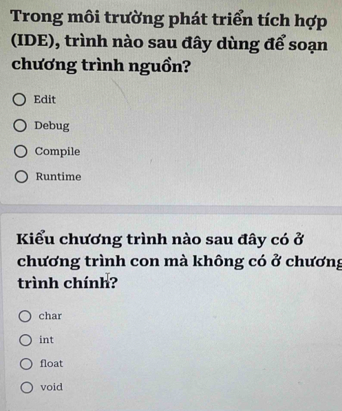 Trong môi trường phát triển tích hợp
(IDE), trình nào sau đây dùng để soạn
chương trình nguồn?
Edit
Debug
Compile
Runtime
Kiểu chương trình nào sau đây có ở
chương trình con mà không có ở chương
trình chính?
char
int
float
void