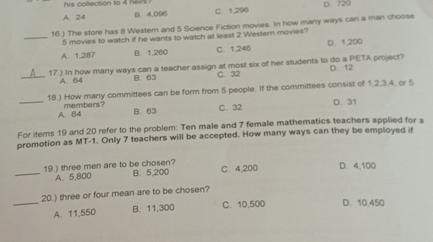 his collection to 4 heirs? D. 720
A. 24 B. 4,096 C. 1,296
16.) The store has 8 Western and 5 Science Fiction movies. In how many ways can a man choose
_ 5 movies to watch if he wants to watch at least 2 Western movies?
A. 1,287 B. 1,260 C. 1,246 D. 1,200
17.) In how many ways can a teacher assign at most six of her students to do a PETA project?
D. 12
_A. 64 B. 63 C. 32
_18.) How many committees can be form from 5 people. If the committees consist of 1, 2, 3, 4, or 5
members? D. 31
A. 64 B. 63 C. 32
For items 19 and 20 refer to the problem: Ten male and 7 female mathematics teachers applied for a
promotion as MT-1. Only 7 teachers will be accepted. How many ways can they be employed if
19.) three men are to be chosen?
_A. 5,800 B. 5,200 C. 4,200
D. 4,100
_
20.) three or four mean are to be chosen?
A. 11,550 B. 11,300 C. 10,500
D. 10,450