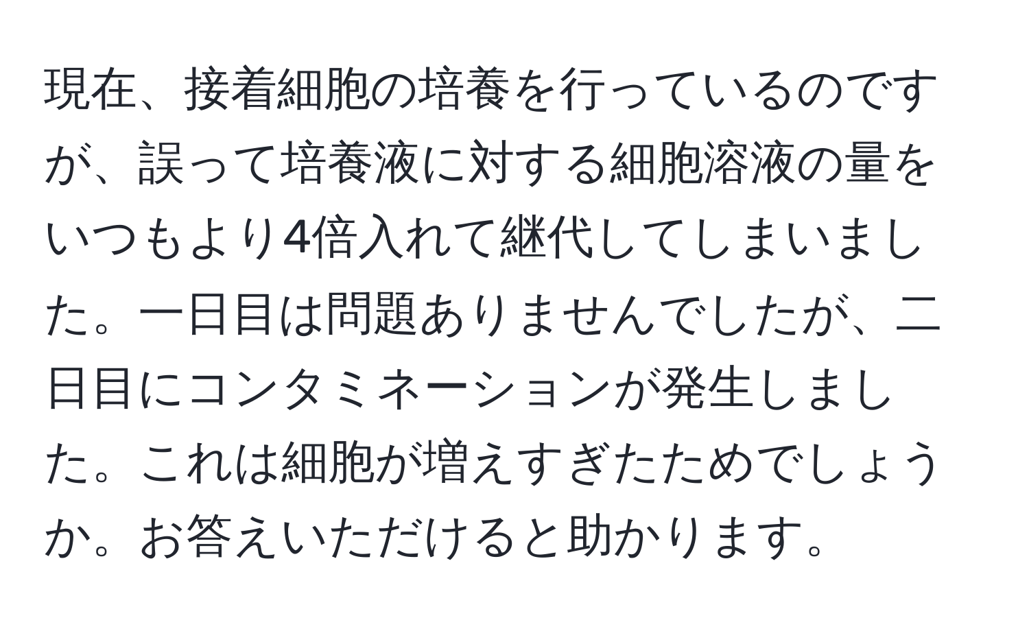 現在、接着細胞の培養を行っているのですが、誤って培養液に対する細胞溶液の量をいつもより4倍入れて継代してしまいました。一日目は問題ありませんでしたが、二日目にコンタミネーションが発生しました。これは細胞が増えすぎたためでしょうか。お答えいただけると助かります。