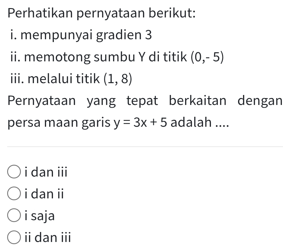 Perhatikan pernyataan berikut:
i. mempunyai gradien 3
ii. memotong sumbu Y di titik (0,-5)
iii. melalui titik (1,8)
Pernyataan yang tepat berkaitan dengan
persa maan garis y=3x+5 adalah ....
i dan iii
i dan ii
i saja
i dan iii