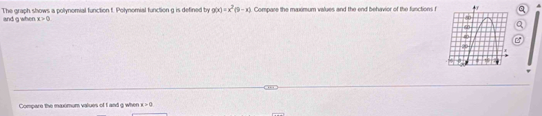 The graph shows a polynomial function f. Polynomial function g is defined by g(x)=x^2(9-x) Compare the maximum values and the end behavior of the functions f Q
and q when x>0. 
Compare the maximum values of f and g when x>0