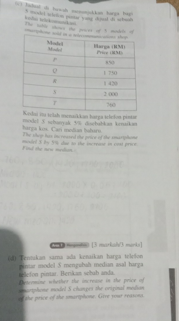 Jadual di bawah menunjukkan harga bagi
5 model telefon pintar yang dijual di sebuah 
kedai telekomunikasi. 
The table shows the prices of 5 models of 
smartphon 
elah menaikkan harga telefon pintar 
model S sebanyak 5% disebabkan kenaikan 
harga kos. Cari median baharu. 
The shop has increased the price of the smartphone 
model S by 5% due to the increase in cost price. 
Find the new median. 
An 1 Monganela) [3 markah/3 marks] 
(d) Tentukan sama ada kenaikan harga telefon 
pintar model S mengubah median asal harga 
telefon pintar. Berikan sebab anda. 
Determine whether the increase in the price of 
smartphone model S changes the original median 
of the price of the smartphone. Give your reasons.