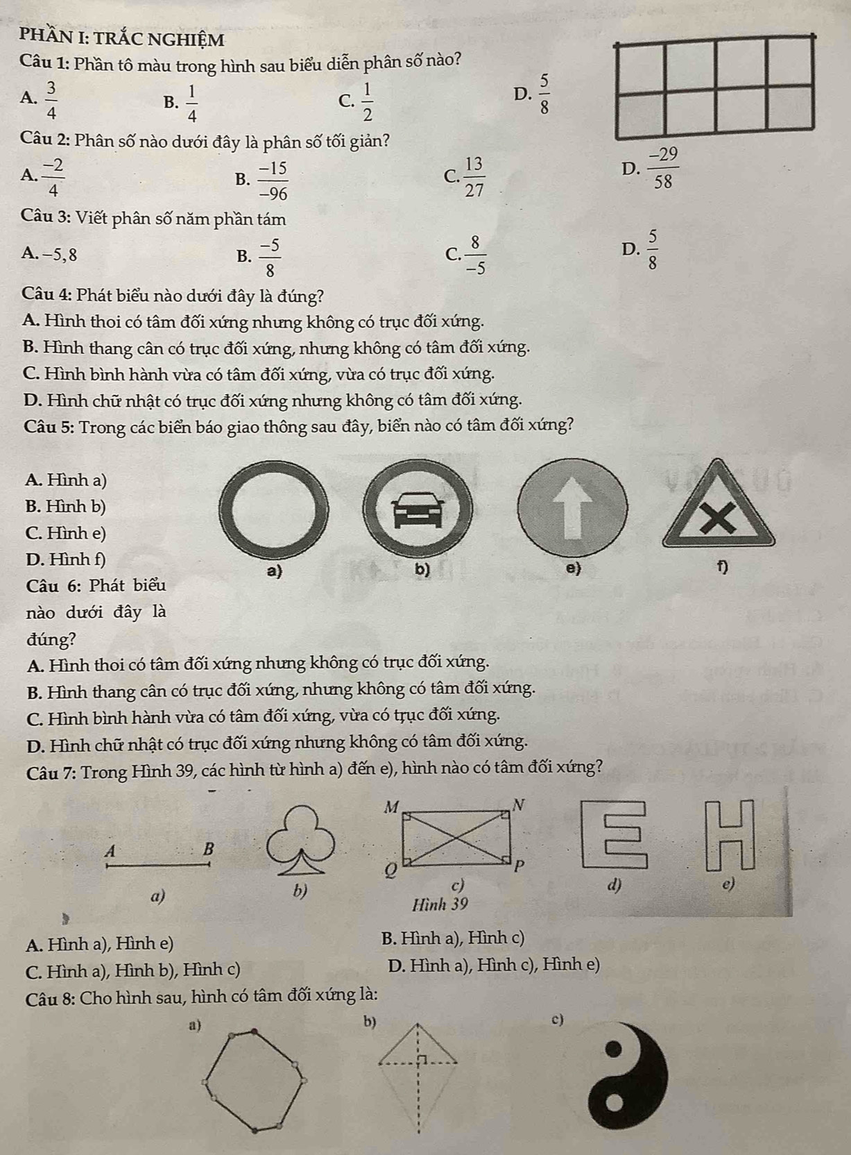 phầN I: tRÁC NGHIệM
Câu 1: Phần tô màu trong hình sau biểu diễn phân số nào?
D.
A.  3/4   1/4   1/2   5/8 
B.
C.
Câu 2: Phân số nào dưới đây là phân số tối giản?
A  (-2)/4 
B.  (-15)/-96   13/27 
C.
D.  (-29)/58 
Câu 3: Viết phân số năm phần tám
A. -5, 8 B.  (-5)/8   8/-5   5/8 
C.
D.
Câu 4: Phát biểu nào dưới đây là đúng?
A. Hình thoi có tâm đối xứng nhưng không có trục đối xứng.
B. Hình thang cân có trục đối xứng, nhưng không có tâm đối xứng.
C. Hình bình hành vừa có tâm đối xứng, vừa có trục đối xứng.
D. Hình chữ nhật có trục đối xứng nhưng không có tâm đối xứng.
Câu 5: Trong các biển báo giao thông sau đây, biển nào có tâm đối xứng?
A. Hình a)
B. Hình b)
C. Hình e)
D. Hình f)
a)
b)
e
f)
Câu 6: Phát biểu
nào dưới đây là
đúng?
A. Hình thoi có tâm đối xứng nhưng không có trục đối xứng.
B. Hình thang cân có trục đối xứng, nhưng không có tâm đối xứng.
C. Hình bình hành vừa có tâm đối xứng, vừa có trục đối xứng.
D. Hình chữ nhật có trục đối xứng nhưng không có tâm đối xứng.
Câu 7: Trong Hình 39, các hình từ hình a) đến e), hình nào có tâm đối xứng?
A
B
c)
d)
e)
a)
b)
Hình 39
A. Hình a), Hình e) B. Hình a), Hình c)
C. Hình a), Hình b), Hình c) D. Hình a), Hình c), Hình e)
*  Câu 8: Cho hình sau, hình có tâm đối xứng là:
a)
b)
c)