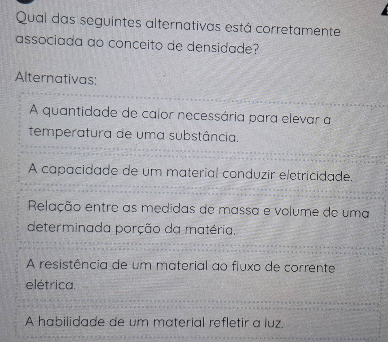 Qual das seguintes alternativas está corretamente
associada ao conceito de densidade?
Alternativas:
A quantidade de calor necessária para elevar a
temperatura de uma substância.
A capacidade de um material conduzir eletricidade.
Relação entre as medidas de massa e volume de uma
determinada porção da matéria.
A resistência de um material ao fluxo de corrente
elétrica.
A habilidade de um material refletir a luz.