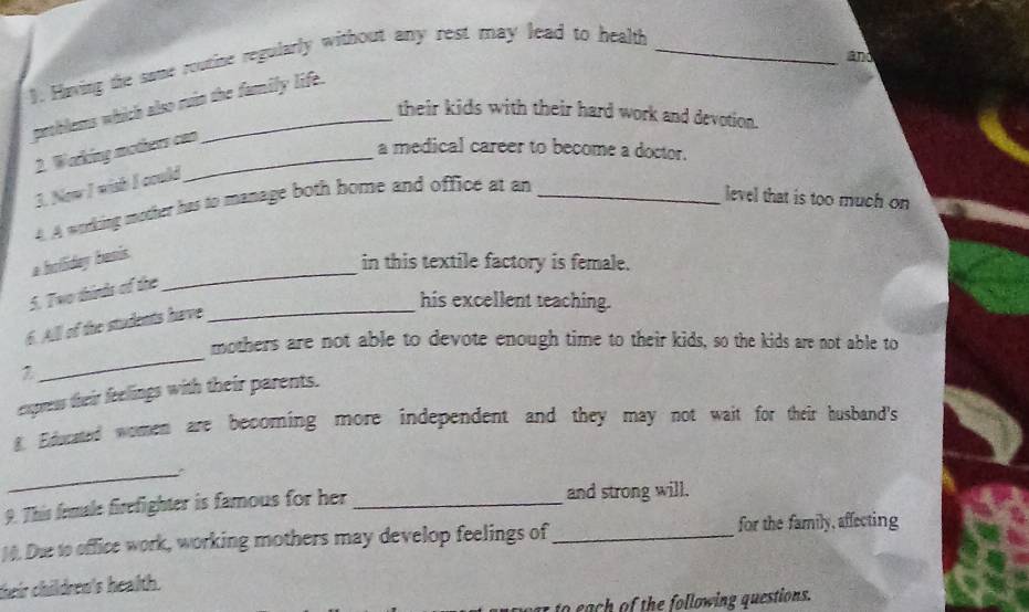 ). Having the same routine regularly without any rest may lead to health_ 
and 
peohlems which also ruin the family life. 
their kids with their hard work and devotion. 
2. Working mothers can 
a medical career to become a doctor. 
3. New I wish I could 
4. A working mother has to manage both bome and office at an_ 
level that is too much on 
a holliday basis. 
in this textile factory is female. 
5. Two thirds of the 
_ 
his excellent teaching. 
6. All of the students have_ 
_ 
mothers are not able to devote enough time to their kids, so the kids are not able to 
express their feelings with their parents. 
g Educated women are becoming more independent and they may not wait for their husband's 
_ 
9. This female firefighter is famous for her _and strong will. 
14. Due to office work, working mothers may develop feelings of _for the family, affecting 
their children's health. 
e h lowin questions.