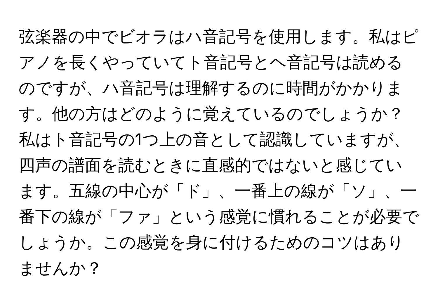 弦楽器の中でビオラはハ音記号を使用します。私はピアノを長くやっていてト音記号とヘ音記号は読めるのですが、ハ音記号は理解するのに時間がかかります。他の方はどのように覚えているのでしょうか？私はト音記号の1つ上の音として認識していますが、四声の譜面を読むときに直感的ではないと感じています。五線の中心が「ド」、一番上の線が「ソ」、一番下の線が「ファ」という感覚に慣れることが必要でしょうか。この感覚を身に付けるためのコツはありませんか？