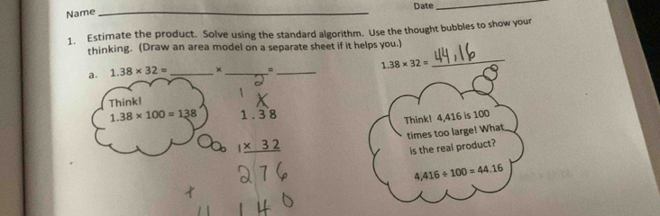 Date 
_ 
Name_ 
1. Estimate the product. Solve using the standard algorithm. Use the thought bubbles to show your 
_ 
thinking. (Draw an area model on a separate sheet if it helps you.) 
a. 1.38* 32= _× _= _ 1.38* 32=
Think!
1.38* 100=138 1.38
Think! 4,416 is 100
times too large! What
1* 32
is the real product?
4,416/ 100=44.16