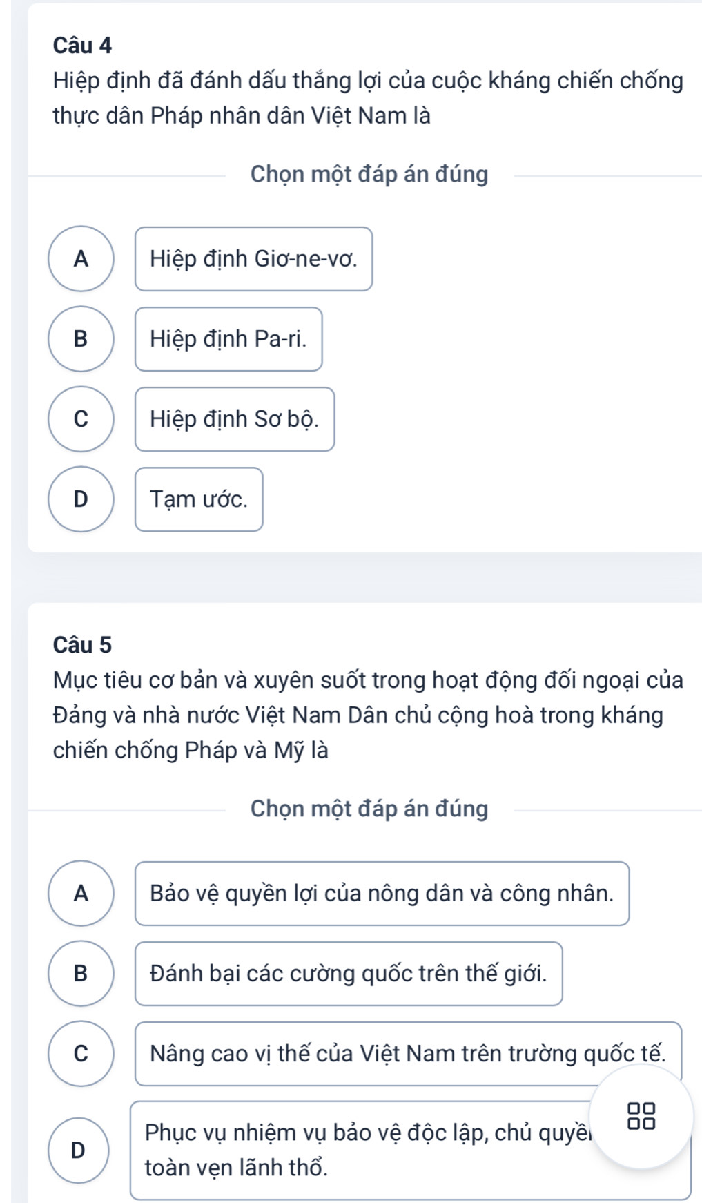 Hiệp định đã đánh dấu thắng lợi của cuộc kháng chiến chống
thực dân Pháp nhân dân Việt Nam là
Chọn một đáp án đúng
A Hiệp định Giơ-ne-vơ.
B Hiệp định Pa-ri.
C Hiệp định Sơ bộ.
D Tạm ước.
Câu 5
Mục tiêu cơ bản và xuyên suốt trong hoạt động đối ngoại của
Đảng và nhà nước Việt Nam Dân chủ cộng hoà trong kháng
chiến chống Pháp và Mỹ là
Chọn một đáp án đúng
A Bảo vệ quyền lợi của nông dân và công nhân.
B Đánh bại các cường quốc trên thế giới.
C Nâng cao vị thế của Việt Nam trên trường quốc tế.
Phục vụ nhiệm vụ bảo vệ độc lập, chủ quyề
D
toàn vẹn lãnh thổ.