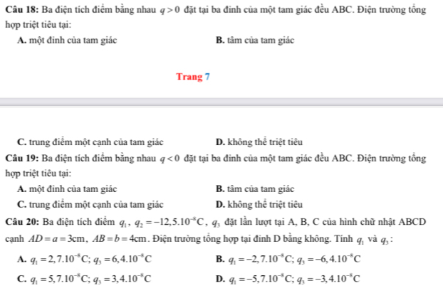 Ba điện tích điểm bằng nhau q>0 đặt tại ba đinh của một tam giác đều ABC. Điện trường tổng
hợp triệt tiêu tại:
A. một đỉnh của tam giác B. tâm của tam giác
Trang 7
C. trung điểm một cạnh của tam giác D. không thể triệt tiêu
Câu 19: Ba điện tích điểm bằng nhau q<0</tex> đặt tại ba đỉnh của một tam giác đều ABC. Điện trường tổng
hợp triệt tiêu tại:
A. một đỉnh của tam giác B. tâm của tam giác
C. trung điểm một cạnh của tam giác D. không thể triệt tiêu
Câu 20: Ba điện tích điểm q_1, q_2=-12, 5.10^(-5)C, q_3 đặt lần lượt tại A, B, C của hình chữ nhật ABCD
cạnh AD=a=3cm, AB=b=4cm. Điện trường tổng hợp tại đỉnh D bằng không. Tính q_1 và q_3
A. q_1=2, 7.10^(-8)C; q_3=6, 4.10^(-8)C B. q_1=-2,7.10^(-5)C; q_3=-6, 4.10^(-5)C
C. q_1=5, 7.10^(-8)C; q_3=3, 4.10^(-8)C D. q_1=-5, 7.10^(-8)C; q_3=-3,4.10^(-8)C