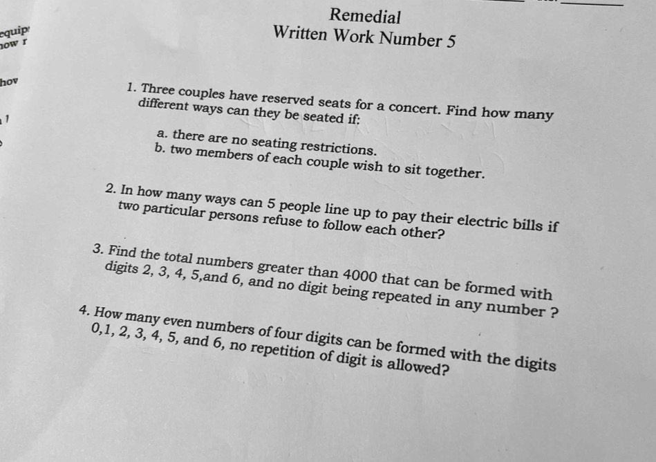 Remedial 
equip 
Written Work Number 5 
now r 
hov 
1. Three couples have reserved seats for a concert. Find how many 
different ways can they be seated if: 
1 a. there are no seating restrictions. 
b. two members of each couple wish to sit together. 
2. In how many ways can 5 people line up to pay their electric bills if 
two particular persons refuse to follow each other? 
3. Find the total numbers greater than 4000 that can be formed with 
digits 2, 3, 4, 5,and 6, and no digit being repeated in any number ? 
4. How many even numbers of four digits can be formed with the digits
0, 1, 2, 3, 4, 5, and 6, no repetition of digit is allowed?