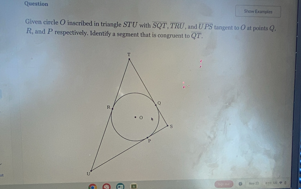 Question 
Show Examples 
Given circle O inscribed in triangle STU with overline SQT, overline TRU , and overline UPS tangent to O at points Q,
R, and P respectively. Identify a segment that is congruent to overline QT.
ut
Noy 2 19 US