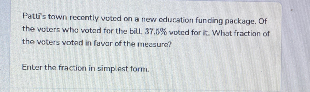 Patti's town recently voted on a new education funding package. Of 
the voters who voted for the bill, 37.5% voted for it. What fraction of 
the voters voted in favor of the measure? 
Enter the fraction in simplest form.