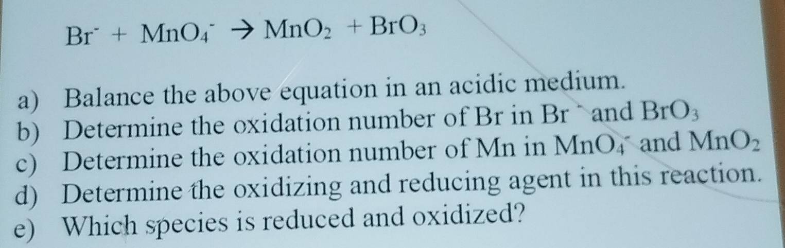 Br^-+MnO_4^(-to MnO_2)+BrO_3
a) Balance the above equation in an acidic medium. 
b) Determine the oxidation number of Br in Brand BrO_3
c) Determine the oxidation number of Mn in MnO_4 and MnO_2
d) Determine the oxidizing and reducing agent in this reaction. 
e) Which species is reduced and oxidized?