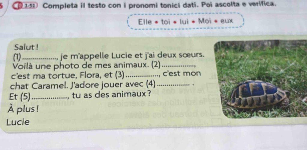 Completa il testo con i pronomi tonici dati. Poi ascolta e verifica. 
Elle * toi * lui * Moi * eux 
Salut ! 
(1)_ .., je m'appelle Lucie et j'ai deux sœurs. 
Voilà une photo de mes animaux. (2)_ 
c’est ma tortue, Flora, et (3) _, c'est mon 
chat Caramel. J’adore jouer avec (4)_ 
Et (5)_ , tu as des animaux ? 
À plus ! 
Lucie