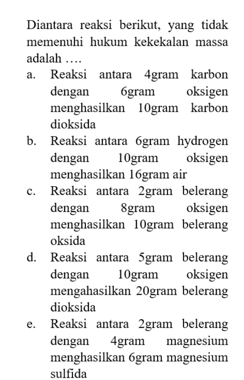 Diantara reaksi berikut, yang tidak
memenuhi hukum kekekalan massa
adalah …
a. Reaksi antara 4gram karbon
dengan 6gram oksigen
menghasilkan 10gram karbon
dioksida
b. Reaksi antara 6gram hydrogen
dengan 10gram oksigen
menghasilkan 16gram air
c. Reaksi antara 2gram belerang
dengan 8gram oksigen
menghasilkan 10gram belerang
oksida
d. Reaksi antara 5gram belerang
dengan 10gram oksigen
mengahasilkan 20gram belerang
dioksida
e. Reaksi antara 2gram belerang
dengan 4gram magnesium
menghasilkan 6gram magnesium
sulfida