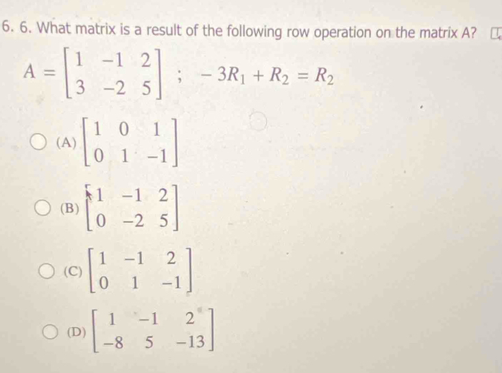 What matrix is a result of the following row operation on the matrix A?
A=beginbmatrix 1&-1&2 3&-2&5endbmatrix ;-3R_1+R_2=R_2
(A) beginbmatrix 1&0&1 0&1&-1endbmatrix
(B) beginbmatrix 1&-1&2 0&-2&5endbmatrix
(C) beginbmatrix 1&-1&2 0&1&-1endbmatrix
(D) beginbmatrix 1&-1&2 -8&5&-13endbmatrix