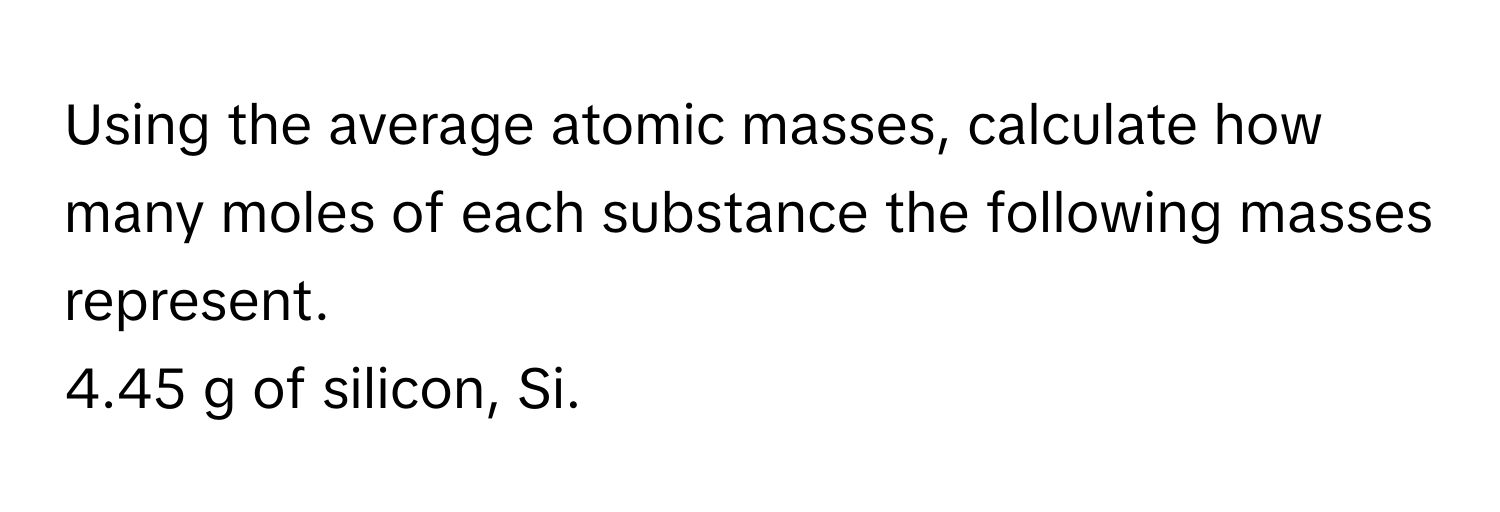 Using the average atomic masses, calculate how many moles of each substance the following masses represent. 

4.45 g of silicon, Si.