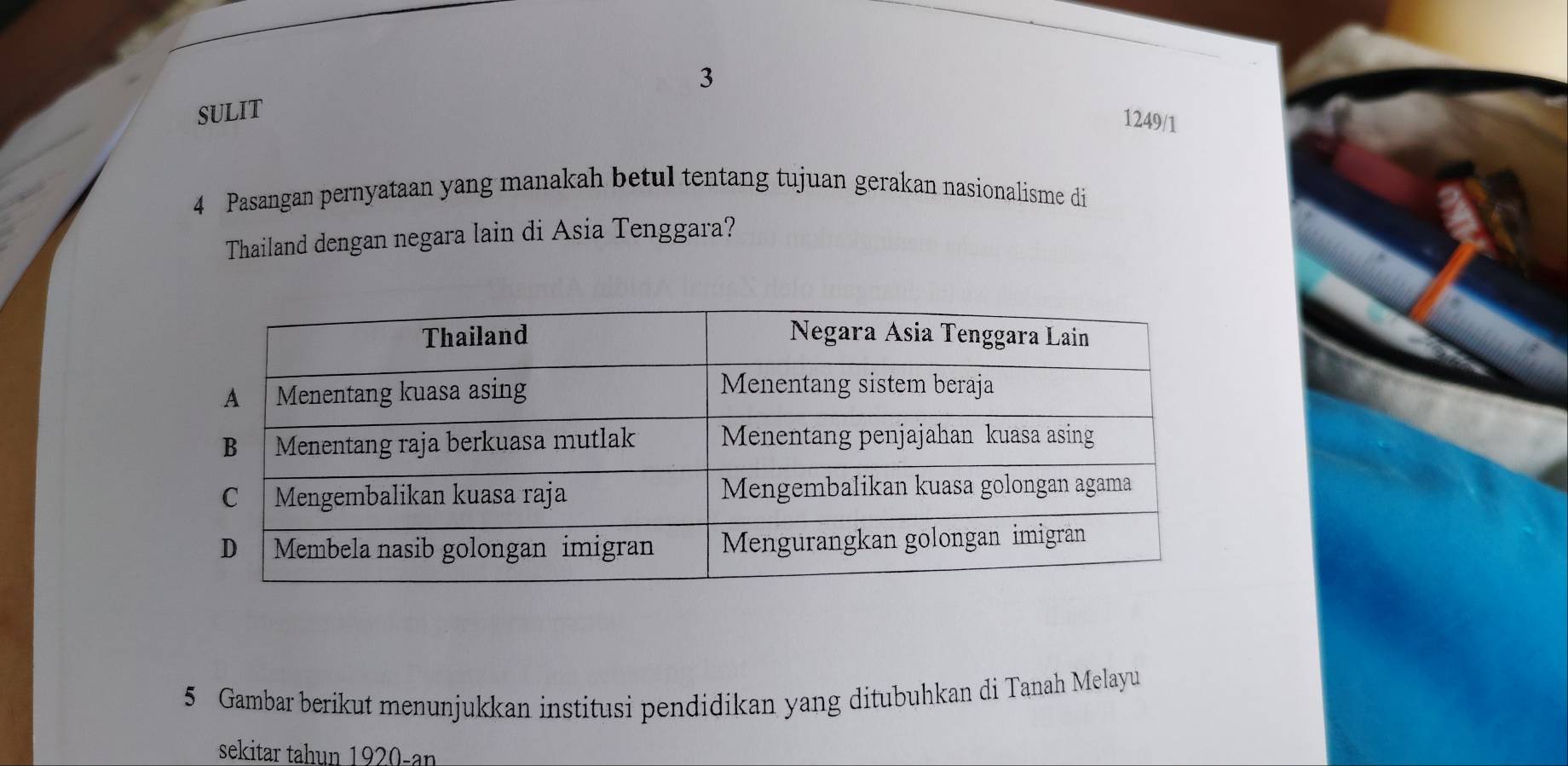 3 1249/1 
SULIT 
4 Pasangan pernyataan yang manakah betul tentang tujuan gerakan nasionalisme di 
Thailand dengan negara lain di Asia Tenggara? 
5 Gambar berikut menunjukkan institusi pendidikan yang ditubuhkan di Tanah Melayu 
sekitar tahun 1920-an