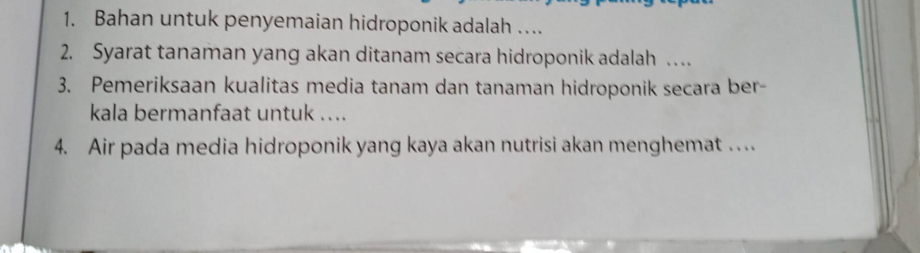 Bahan untuk penyemaian hidroponik adalah … 
2. Syarat tanaman yang akan ditanam secara hidroponik adalah … 
3. Pemeriksaan kualitas media tanam dan tanaman hidroponik secara ber- 
kala bermanfaat untuk .... 
4. Air pada media hidroponik yang kaya akan nutrisi akan menghemat …