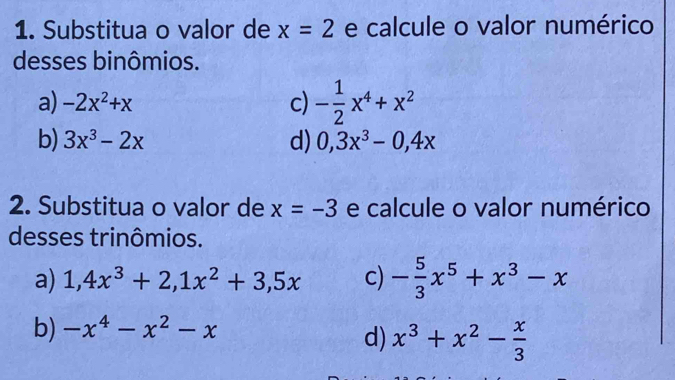 Substitua o valor de x=2 e calcule o valor numérico 
desses binômios. 
a) -2x^2+x c) - 1/2 x^4+x^2
b) 3x^3-2x d) 0, 3x^3-0,4x
2. Substitua o valor de x=-3 e calcule o valor numérico 
desses trinômios. 
a) 1, 4x^3+2, 1x^2+3,5x c) - 5/3 x^5+x^3-x
b) -x^4-x^2-x
d) x^3+x^2- x/3 