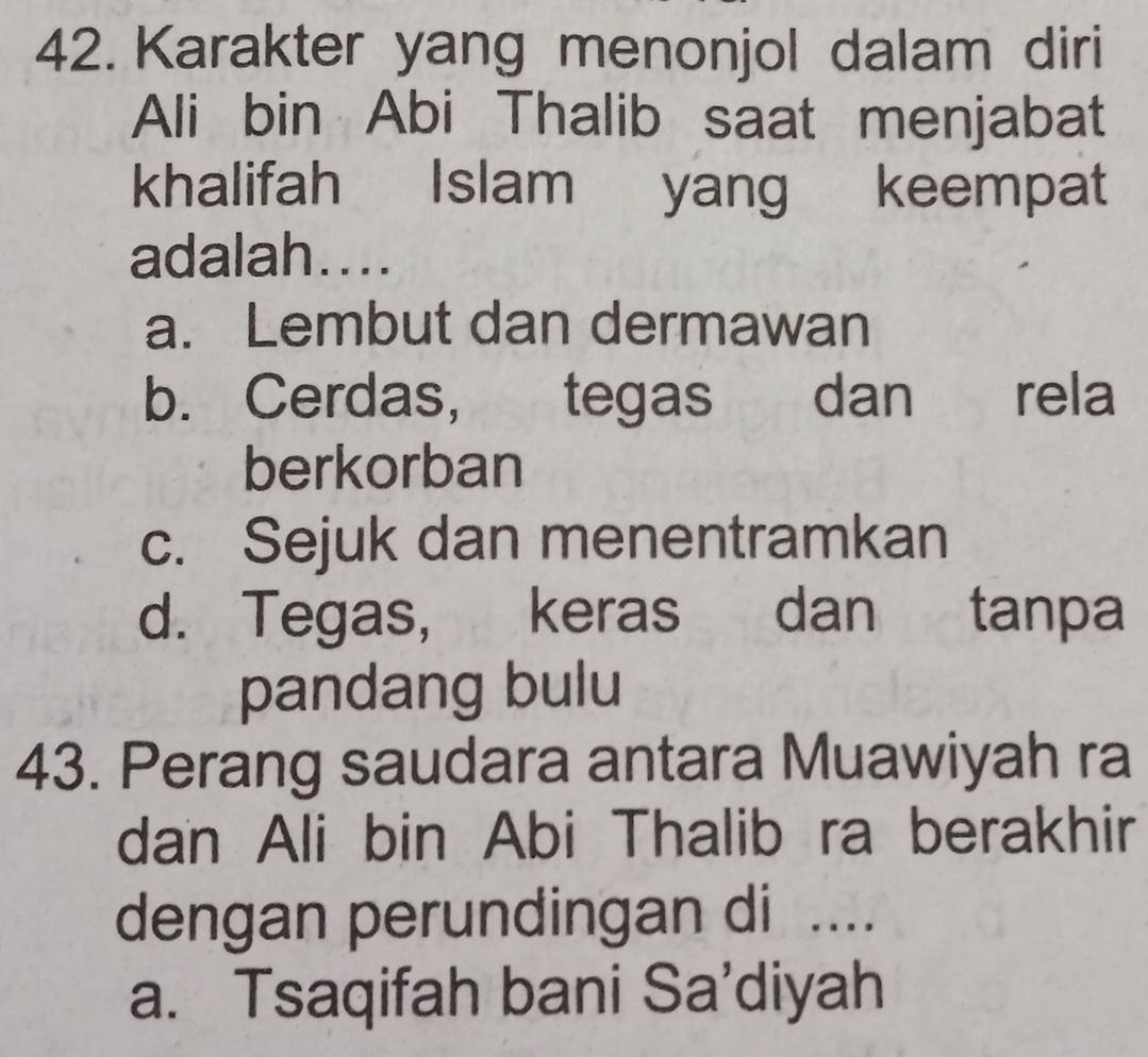 Karakter yang menonjol dalam diri
Ali bin Abi Thalib saat menjabat
khalifah Islam yang keempat
adalah....
a. Lembut dan dermawan
b. Cerdas, tegas dan rela
berkorban
c. Sejuk dan menentramkan
d. Tegas, keras dan tanpa
pandang bulu
43. Perang saudara antara Muawiyah ra
dan Ali bin Abi Thalib ra berakhir
dengan perundingan di ....
a. Tsaqifah bani Sa’diyah