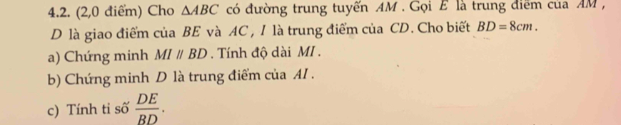 (2,0 điểm) Cho △ ABC có đường trung tuyến AM. Gọi E là trung điểm của AM , 
D là giao điểm của BE và AC , I là trung điểm của CD. Cho biết BD=8cm. 
a) Chứng minh MIparallel BD. Tính độ dài MI . 
b) Chứng minh D là trung điểm của AI . 
c) Tính ti số  DE/BD .