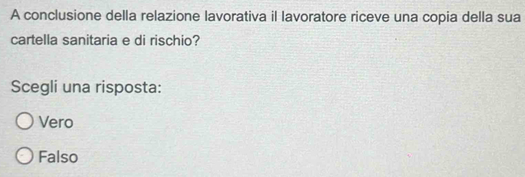 A conclusione della relazione lavorativa il lavoratore riceve una copia della sua
cartella sanitaria e di rischio?
Scegli una risposta:
Vero
Falso