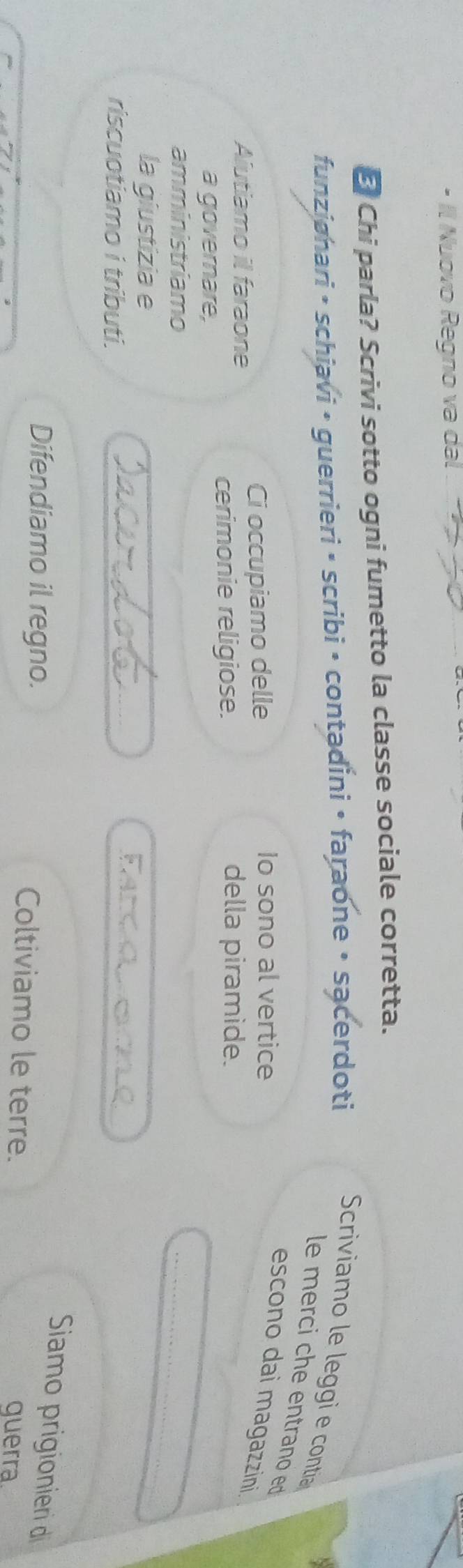 · Il Nuovo Regno va dal 
E Chi parla? Scrivi sotto ogni fumetto la classe sociale corretta. 
funziønari • schiavi • guerrieri • scribi • contadini • faraone • sącerdoti Scriviamo le leggi e contia 
le merci che entrano ed 
Ci occupiamo delle 
Io sono al vertice 
escono dai magazzini. 
Aiutiamo il faraone 
cerimonie religiose. della piramide. 
a governare, 
amministriamo 
la giustizia e 
_ 
riscuotiamo i tributi. 
_ 
_ 
Farco 
Siamo prigionieri di 
Difendiamo il regno. Coltiviamo le terre. querra.