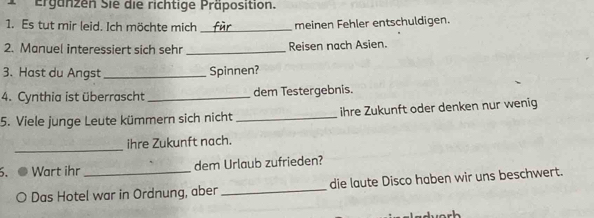 Ergänzen Sie die richtige Präposition. 
1. Es tut mir leid. Ich möchte mich _meinen Fehler entschuldigen. 
2. Manuel interessiert sich sehr _Reisen nach Asien. 
3. Hast du Angst _Spinnen? 
4. Cynthia ist überrascht _dem Testergebnis. 
5. Viele junge Leute kümmern sich nicht _ihre Zukunft oder denken nur wenig 
_ 
ihre Zukunft nach. 
. ● Wart ihr _dem Urlaub zufrieden? 
O Das Hotel war in Ordnung, aber _die laute Disco haben wir uns beschwert.