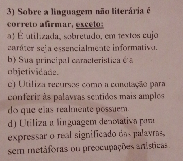 Sobre a linguagem não literária é
correto afirmar, exceto:
a) É utilizada, sobretudo, em textos cujo
caráter seja essencialmente informativo.
b) Sua principal característica é a
objetividade.
c) Utiliza recursos como a conotação para
conferir às palavras sentidos mais amplos
do que elas realmente possuem.
d) Utiliza a linguagem denotativa para
expressar o real significado das palavras,
sem metáforas ou preocupações artísticas.