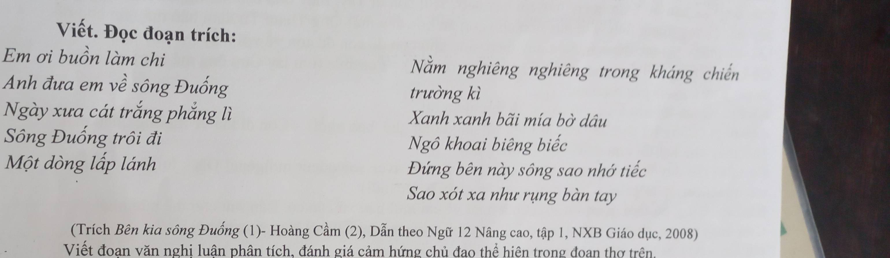 Viết. Đọc đoạn trích: 
Em ơi buồn làm chi Nằm nghiêng nghiêng trong kháng chiến 
Anh đưa em về sông Đuống 
trường kì 
Ngày xưa cát trắng phẳng lì Xanh xanh bãi mía bờ dâu 
Sông Đuống trôi đi 
Ngô khoai biêng biếc 
Một dòng lấp lánh 
Đứng bên này sông sao nhớ tiếc 
Sao xót xa như rụng bàn tay 
(Trích Bên kia sông Đuống (1)- Hoàng Cầm (2), Dẫn theo Ngữ 12 Nâng cao, tập 1, NXB Giáo dục, 2008) 
Viết đoan văn nghi luận phân tích, đánh giá cảm hứng chủ đao thể hiện trong đoan thơ trên.