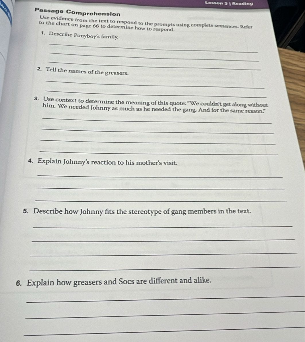 Lesson 3 | Reading 
Passage Comprehension 
Use evidence from the text to respond to the prompts using complete sentences. Refer 
to the chart on page 66 to determine how to respond. 
1. Describe Ponyboy's family. 
_ 
_ 
_ 
2. Tell the names of the greasers. 
_ 
_ 
3. Use context to determine the meaning of this quote: “We couldn’t get along without 
him. We needed Johnny as much as he needed the gang. And for the same reason." 
_ 
_ 
_ 
_ 
4. Explain Johnny's reaction to his mother's visit. 
_ 
_ 
_ 
5. Describe how Johnny fits the stereotype of gang members in the text. 
_ 
_ 
_ 
_ 
6. Explain how greasers and Socs are different and alike. 
_ 
_ 
_