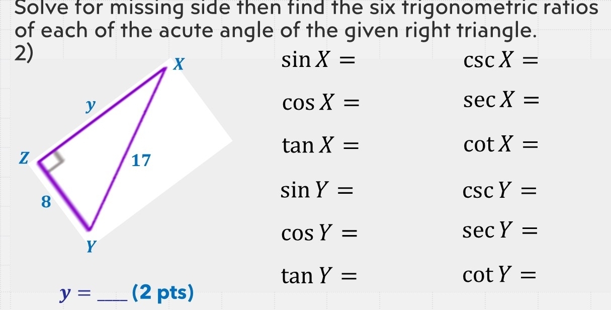 Solve for missing side then find the six trigonometric ratios 
of each of the acute angle of the given right triangle.
sin X=
csc X=
cos X=
sec X=
tan X=
cot X=
sin Y=
csc Y=
cos Y=
sec Y=
tan Y=
cot Y=
y= _(2 pts)