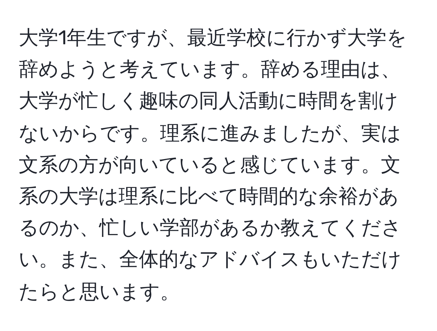 大学1年生ですが、最近学校に行かず大学を辞めようと考えています。辞める理由は、大学が忙しく趣味の同人活動に時間を割けないからです。理系に進みましたが、実は文系の方が向いていると感じています。文系の大学は理系に比べて時間的な余裕があるのか、忙しい学部があるか教えてください。また、全体的なアドバイスもいただけたらと思います。