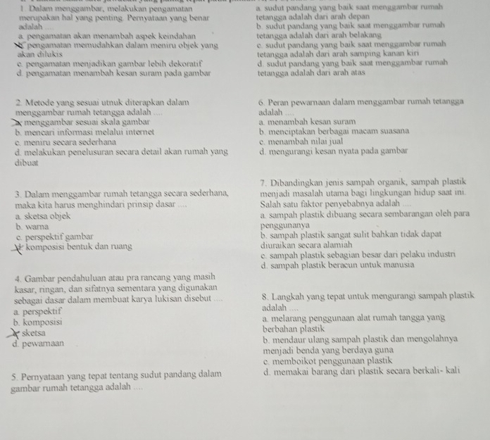 Dalam menggambar, melakukan pengamatan a. sudut pandang yang baik saat menggambar rumah
merupakan hal yang penting. Pernyataan yang benar tetangga adalah dari arah depan
adalah b. sudut pandang yang baik saat menggambar rumah
a. pengamatan akan menambah aspek keindahan tetangga adalah dari arah belakang
pengamatan memudahkan dalam meniru objek yang c. sudut pandang yang baik saat menggambar rumah
akan dílukis tetangga adalah dari arah samping kanan kiri
c. pengamatan menjadikan gambar lebih dekoratif d. sudut pandang yang baik saat menggambar rumah
d. pengamatan menambah kesan suram pada gambar tetangga adalah dari arah atas
2. Metode yang sesuai utnuk diterapkan dalam adalah .... 6. Peran pewarnaan dalam menggambar rumah tetangga
menggambar rumah tetangga adalah ....
menggambar sesuai skala gambar a. menambah kesan suram
b. mencari informasi melalui internet b. menciptakan berbagai macam suasana
c. meniru secara sederhana c. menambah nilai jual
d. melakukan penelusuran secara detail akan rumah yang d. mengurangi kesan nyata pada gambar
dibuat
7. Dibandingkan jenis sampah organik, sampah plastik
3. Dalam menggambar rumah tetangga secara sederhana, menjadi masalah utama bagi lingkungan hidup saat ini
maka kita harus menghindari prinsip dasar .... Salah satu faktor penyebabnya adalah ....
a. sketsa objek a. sampah plastik dibuang secara sembarangan oleh para
b. warna penggunanya
c. perspektif gambar b. sampah plastik sangat sulit bahkan tidak dapat
komposisi bentuk dan ruang diuraikan secara alamiah
c. sampah plastik sebagian besar dari pelaku industri
d. sampah plastik beracun untuk manusia
4. Gambar pendahuluan atau pra rancang yang masih
kasar, ringan, dan sifatnya sementara yang digunakan
sebagai dasar dalam membuat karya lukisan disebut .... 8. Langkah yang tepat untuk mengurangi sampah plastik
a. perspektif
adalah ....
b. komposisi a. melarang penggunaan alat rumah tangga yang
sketsa berbahan plastik
d. pewaraan b. mendaur ulang sampah plastik dan mengolahnya
menjadi benda yang berdaya guna
c. memboikot penggunaan plastik
5. Pernyataan yang tepat tentang sudut pandang dalam d. memakai barang dari plastik secara berkali- kali
gambar rumah tetangga adalah ....