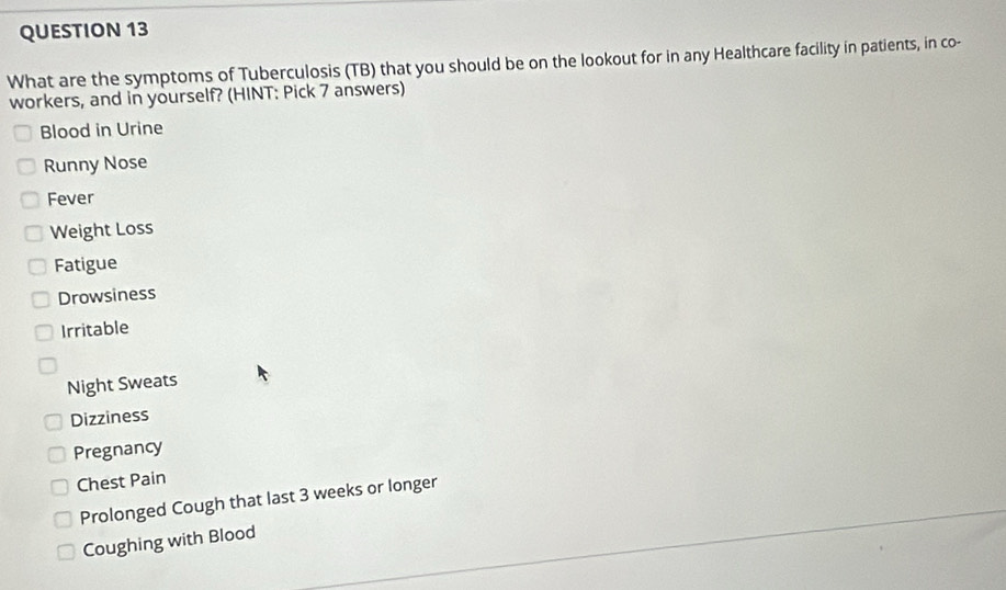 What are the symptoms of Tuberculosis (TB) that you should be on the lookout for in any Healthcare facility in patients, in co- 
workers, and in yourself? (HINT: Pick 7 answers) 
Blood in Urine 
Runny Nose 
Fever 
Weight Loss 
Fatigue 
Drowsiness 
Irritable 
Night Sweats 
Dizziness 
Pregnancy 
Chest Pain 
Prolonged Cough that last 3 weeks or longer 
Coughing with Blood