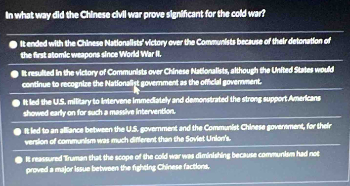 In what way did the Chinese civil war prove signifcant for the cold war?
It ended with the Chinese Nationalists' victory over the Communists because of their detonation of
the first atomic weapons since World War II.
It resulted in the victory of Communists over Chinese Nationalists, although the United States would
continue to recognize the Nationalist government as the official government.
It led the U.S. military to intervene immediately and demonstrated the strong support Americans
showed early on for such a massive intervention.
It led to an alliance between the U.S. government and the Communist Chinese government, for their
version of communism was much different than the Soviet Union's.
It reassured Truman that the scope of the cold war was diminishing because communism had not
proved a major issue between the fighting Chinese factions.