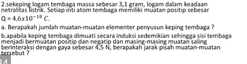 sekeping logam tembaga massa sebesar 3,1 gram, logam dalam keadaan 
netralitas listrik. Setiap inti atom tembaga memiliki muatan positip sebesar
Q=4,6* 10^(-18)C. 
a. Berapakah jumlah muatan-muatan elementer penyusun keping tembaga ? 
b.apabila keping tembaga dimuati secara induksi sedemikian sehingga sisi tembaga 
menjadi bermuātan positip dan negatip dan masing-masing muatan saling 
berinteraksi dengan gaya sebesar 4,5 N, berapakah jarak pisah muatan-muatan 
tersebut ?