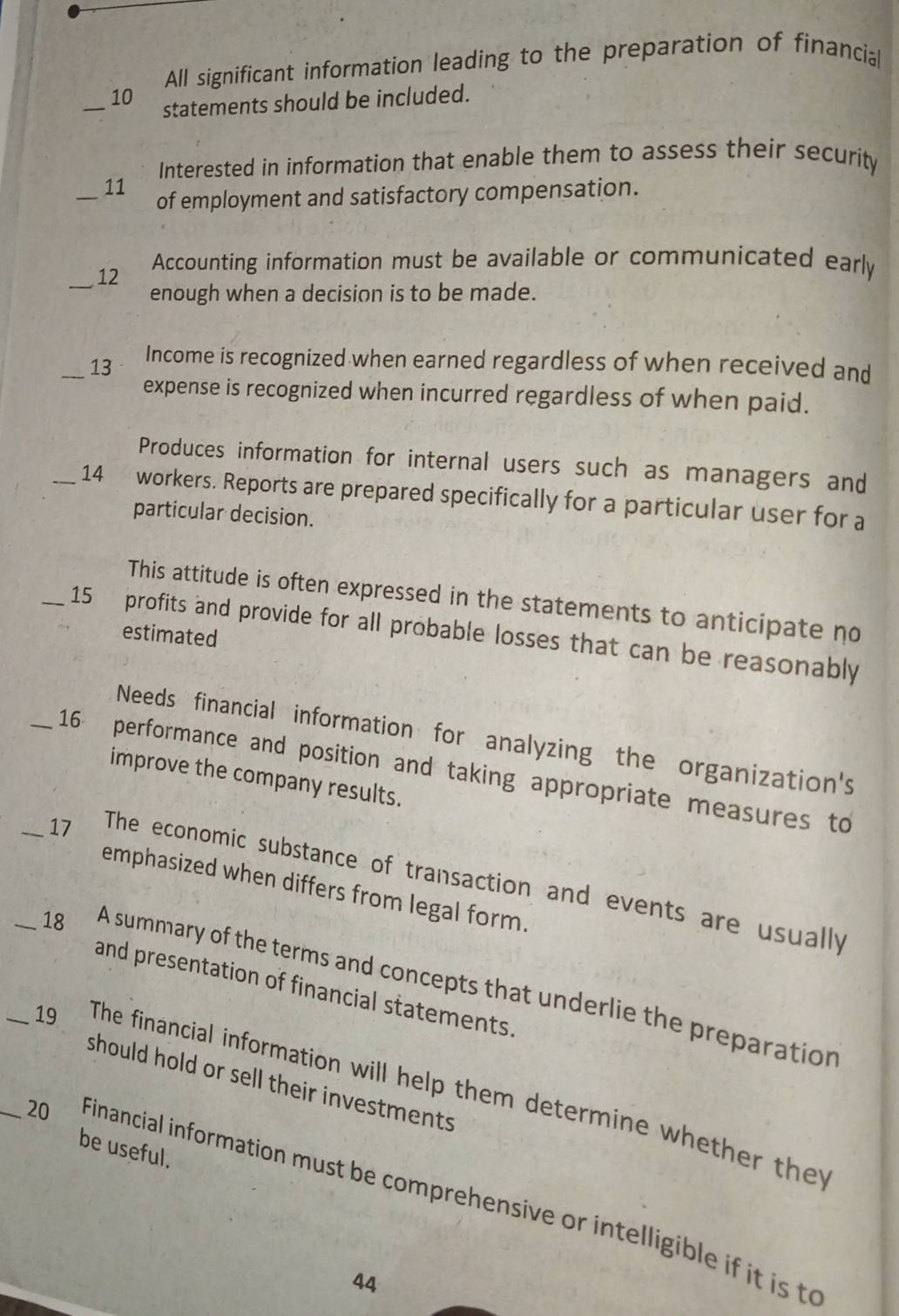 All significant information leading to the preparation of financial 
_10 statements should be included. 
Interested in information that enable them to assess their security 
_ 
11 
of employment and satisfactory compensation. 
_ 
12 Accounting information must be available or communicated early 
enough when a decision is to be made. 
_13 Income is recognized when earned regardless of when received and 
expense is recognized when incurred regardless of when paid. 
Produces information for internal users such as managers and 
_14 workers. Reports are prepared specifically for a particular user for a 
particular decision. 
This attitude is often expressed in the statements to anticipate no 
_15 profits and provide for all probable losses that can be reasonably 
estimated 
Needs financial information for analyzing the organization's 
_16 performance and position and taking appropriate measures to 
improve the company results. 
_17 The economic substance of transaction and events are usually 
emphasized when differs from legal form. 
_18 A summary of the terms and concepts that underlie the preparation 
and presentation of financial statements. 
should hold or sell their investments 
_19 The financial information will help them determine whether they 
be useful. 
_20 Financial information must be comprehensive or intelligible if it is to 
44