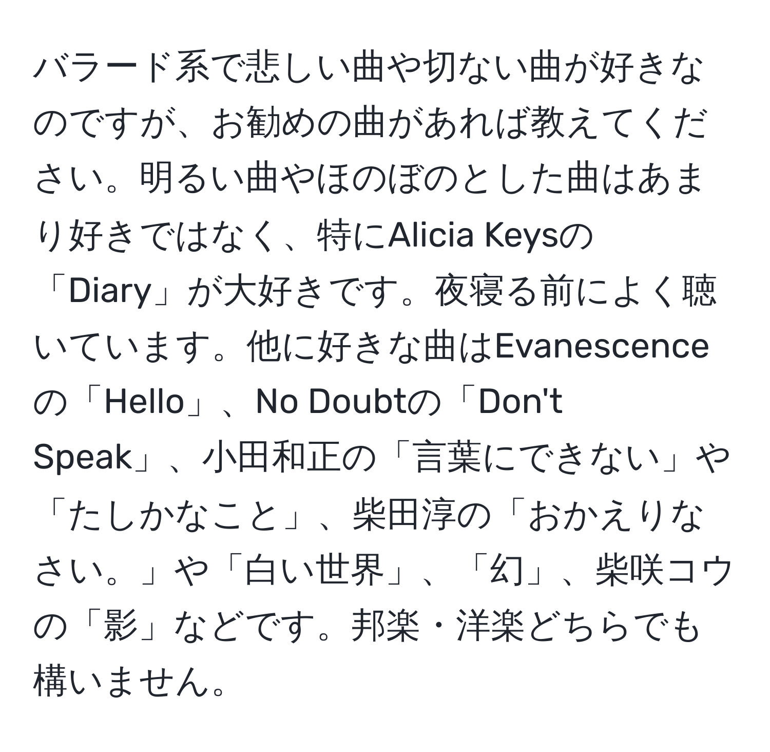 バラード系で悲しい曲や切ない曲が好きなのですが、お勧めの曲があれば教えてください。明るい曲やほのぼのとした曲はあまり好きではなく、特にAlicia Keysの「Diary」が大好きです。夜寝る前によく聴いています。他に好きな曲はEvanescenceの「Hello」、No Doubtの「Don't Speak」、小田和正の「言葉にできない」や「たしかなこと」、柴田淳の「おかえりなさい。」や「白い世界」、「幻」、柴咲コウの「影」などです。邦楽・洋楽どちらでも構いません。