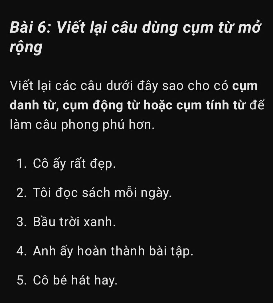 Viết lại câu dùng cụm từ mở 
rộng 
Viết lại các câu dưới đây sao cho có cụm 
danh từ, cụm động từ hoặc cụm tính từ để 
làm câu phong phú hơn. 
1. Cô ấy rất đẹp. 
2. Tôi đọc sách mỗi ngày. 
3. Bầu trời xanh. 
4. Anh ấy hoàn thành bài tập. 
5. Cô bé hát hay.