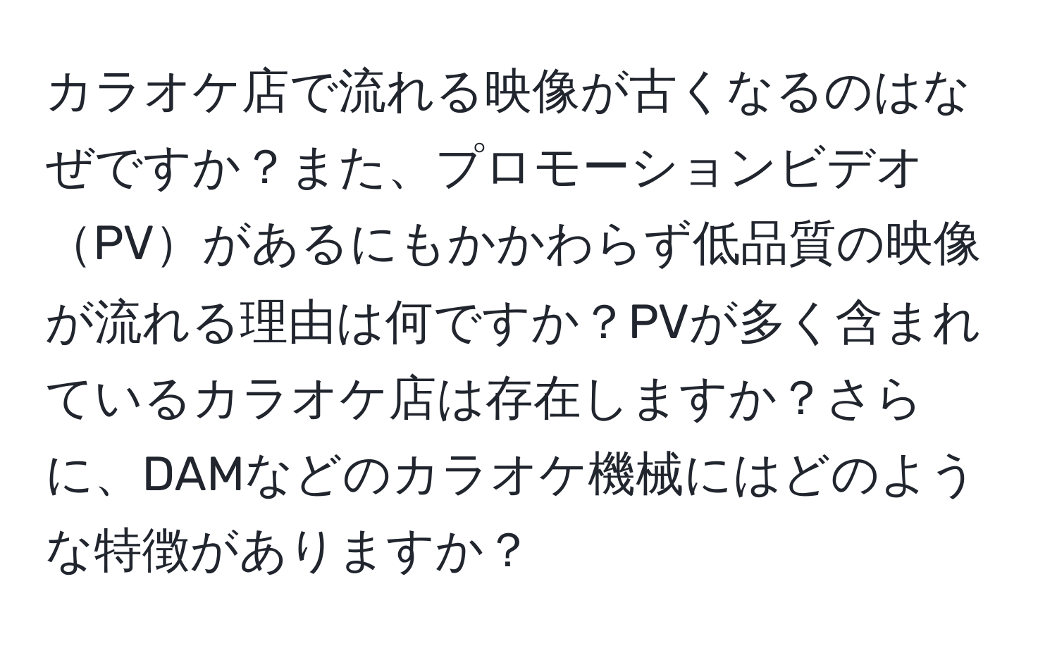 カラオケ店で流れる映像が古くなるのはなぜですか？また、プロモーションビデオPVがあるにもかかわらず低品質の映像が流れる理由は何ですか？PVが多く含まれているカラオケ店は存在しますか？さらに、DAMなどのカラオケ機械にはどのような特徴がありますか？