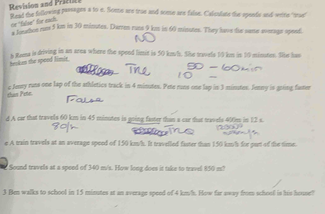 Revision and Practice 
Read the following passages a to e. Some are true and some are false. Calculate the spends and wrie "tue" 
or ‘false” for each. 
a Jouhos rum 5 kn in 30 minutes. Darren rons 9 km in 60 minated. They have the same average speed. 
b Rema is driving in an area where the speed limit is 50 km/h. She travels 10 km in 10 minuten. She has 
broken the speed limit. 
c Jeay ruus one lap of the athletics track in 4 minutes. Pete runs one lap in 3 minutes. Jenny is going faster 
than Pete. 
d A car that travels 60 km in 45 minutes is going fater than a car that travels 400m in 12 s. 
e A train travels at an average speed of 150 km/h. It travelled faster than 150 km/h for part of the time. 
Sound travels at a speed of 340 m/s. How long does it take to travel 850 m? 
3 Ben walks to school in 15 minutes at an average speed of 4 km/h. How far away frum school is his house?